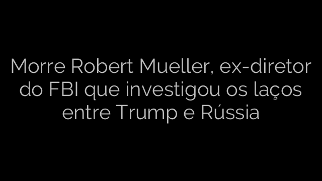 ​Morre Robert Mueller, ex-diretor do FBI que investigou os laços entre Trump e Rússia 